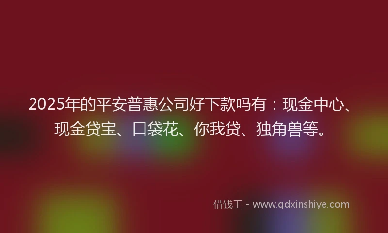 2025年的平安普惠公司好下款吗有：现金中心、现金贷宝、口袋花、你我贷、独角兽等。