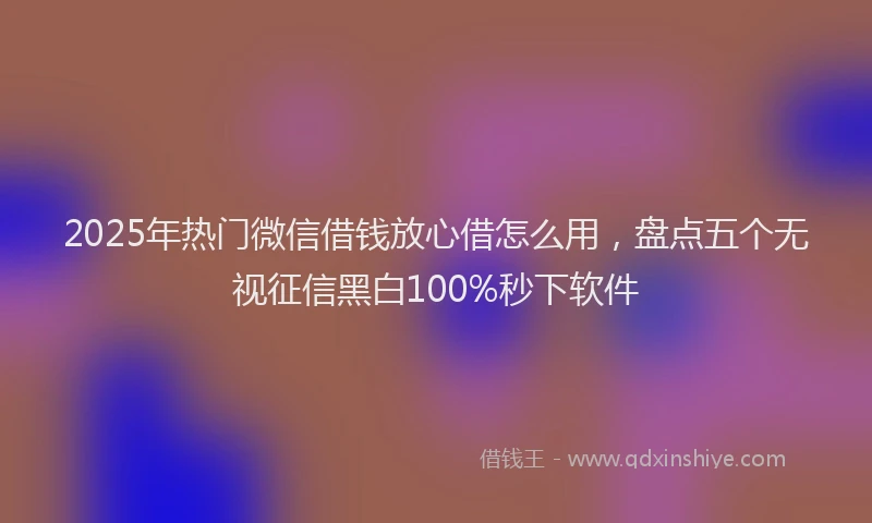 2025年热门微信借钱放心借怎么用，盘点五个无视征信黑白100%秒下软件