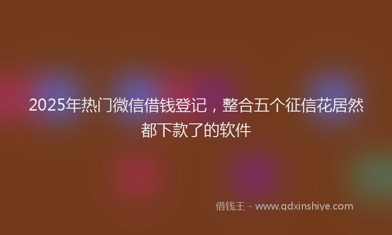2025年热门微信借钱登记，整合五个征信花居然都下款了的软件