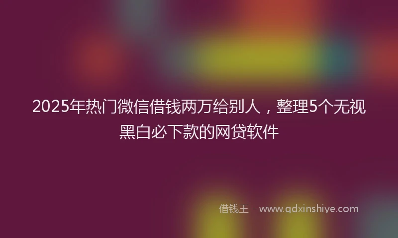 2025年热门微信借钱两万给别人，整理5个无视黑白必下款的网贷软件