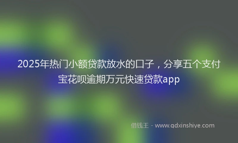 2025年热门小额贷款放水的口子，分享五个支付宝花呗逾期万元快速贷款app