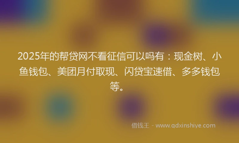 2025年的帮贷网不看征信可以吗有：现金树、小鱼钱包、美团月付取现、闪贷宝速借、多多钱包等。