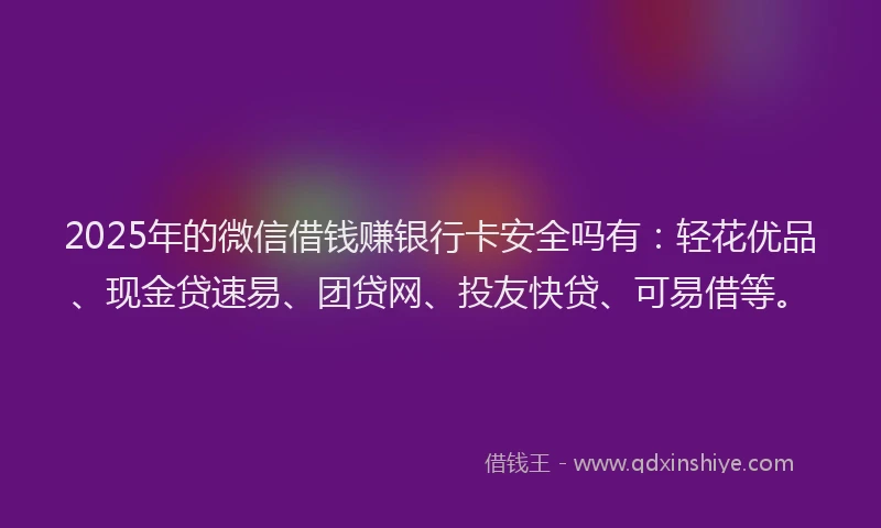 2025年的微信借钱赚银行卡安全吗有：轻花优品、现金贷速易、团贷网、投友快贷、可易借等。