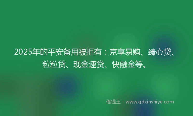2025年的平安备用被拒有：京享易购、臻心贷、粒粒贷、现金速贷、快融金等。