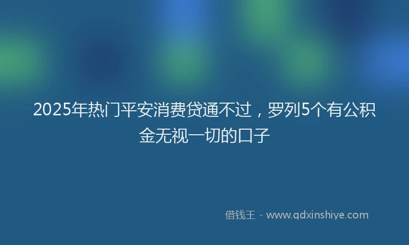 2025年热门平安消费贷通不过，罗列5个有公积金无视一切的口子