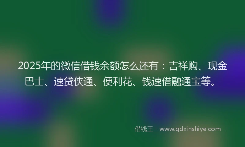 2025年的微信借钱余额怎么还有：吉祥购、现金巴士、速贷侠通、便利花、钱速借融通宝等。