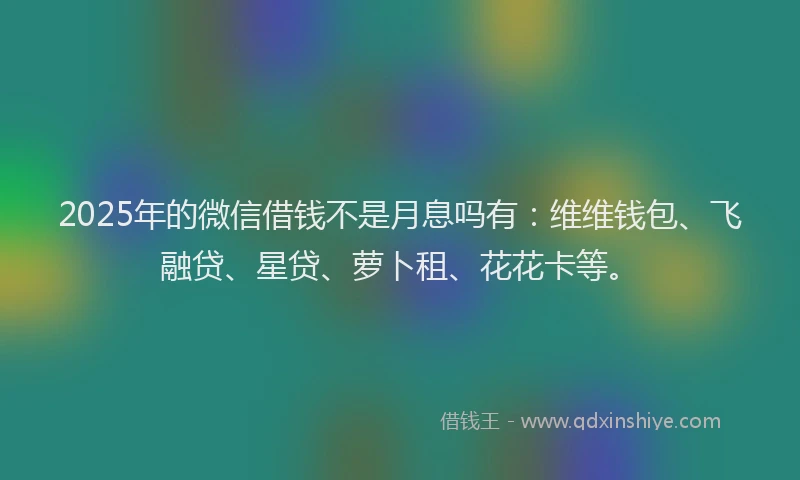 2025年的微信借钱不是月息吗有：维维钱包、飞融贷、星贷、萝卜租、花花卡等。