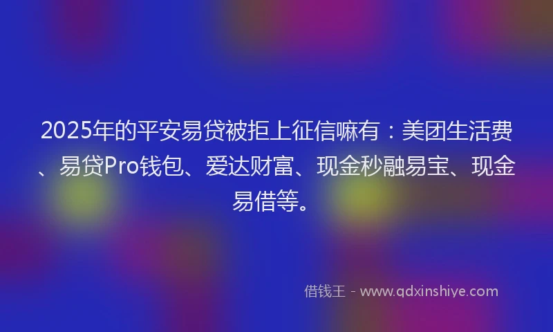 2025年的平安易贷被拒上征信嘛有：美团生活费、易贷Pro钱包、爱达财富、现金秒融易宝、现金易借等。
