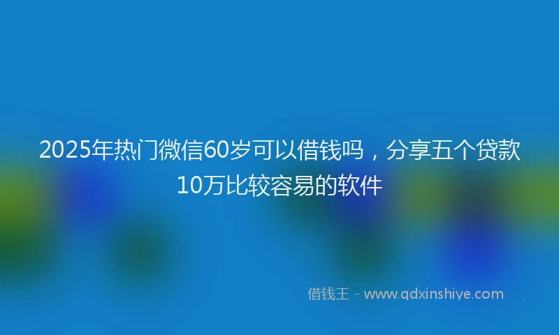 2025年热门微信60岁可以借钱吗，分享五个贷款10万比较容易的软件