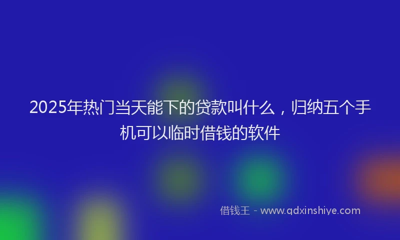 2025年热门当天能下的贷款叫什么，归纳五个手机可以临时借钱的软件