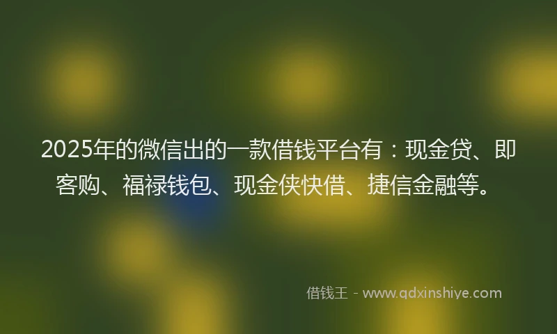 2025年的微信出的一款借钱平台有：现金贷、即客购、福禄钱包、现金侠快借、捷信金融等。