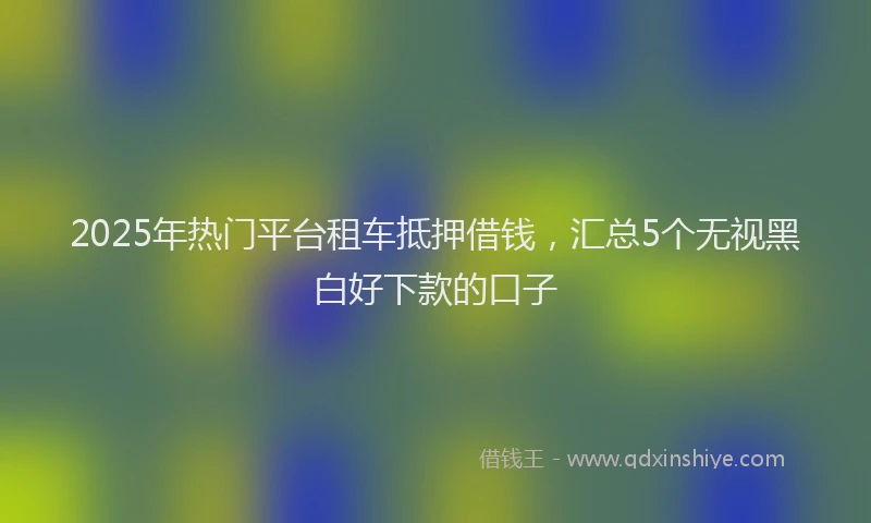 2025年热门平台租车抵押借钱,汇总5个无视黑白好下款的口子