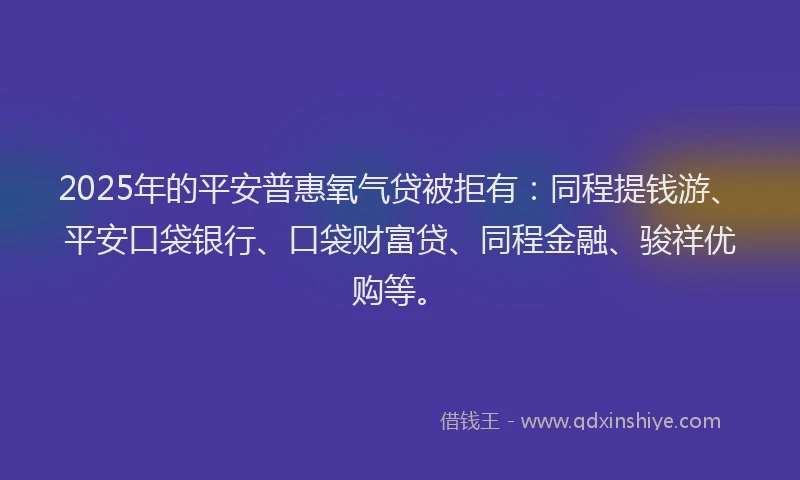 2025年的平安普惠氧气贷被拒有：同程提钱游、平安口袋银行、口袋财富贷、同程金融、骏祥优购等。