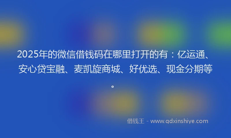 2025年的微信借钱码在哪里打开的有：亿运通、安心贷宝融、麦凯旋商城、好优选、现金分期等。