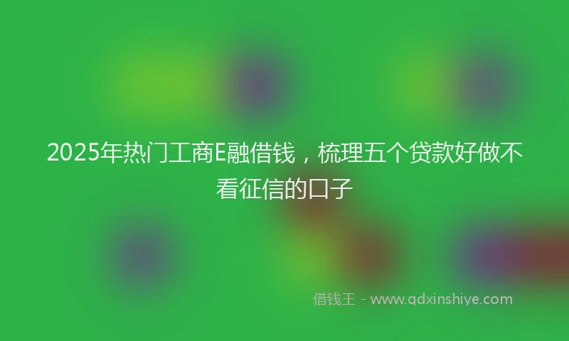 2025年热门工商E融借钱，梳理五个贷款好做不看征信的口子