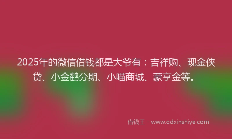2025年的微信借钱都是大爷有：吉祥购、现金侠贷、小金鹤分期、小喵商城、蒙享金等。