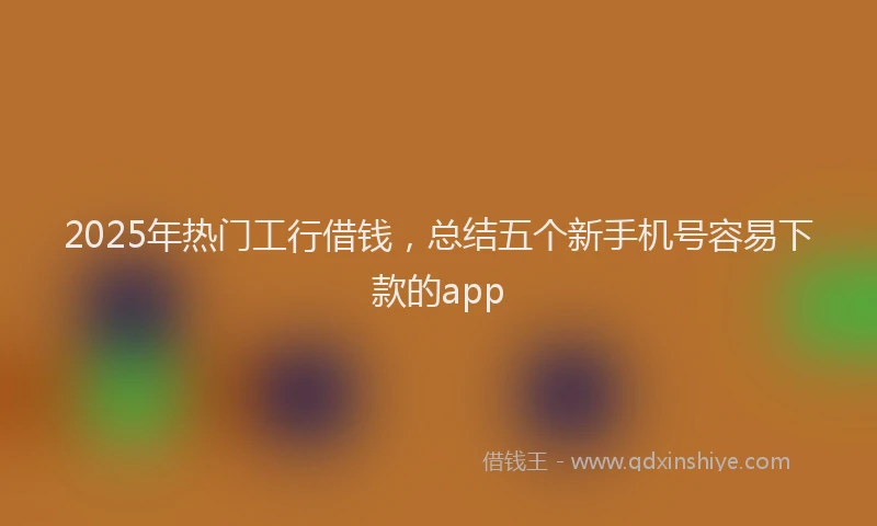 2025年热门工行借钱，总结五个新手机号容易下款的app