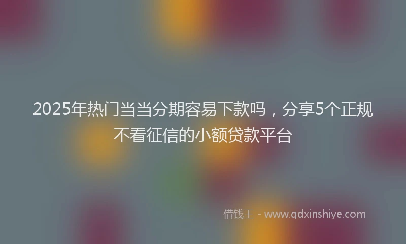 2025年热门当当分期容易下款吗，分享5个正规不看征信的小额贷款平台