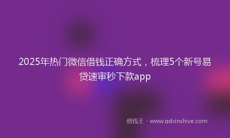 2025年热门微信借钱正确方式，梳理5个新号易贷速审秒下款app