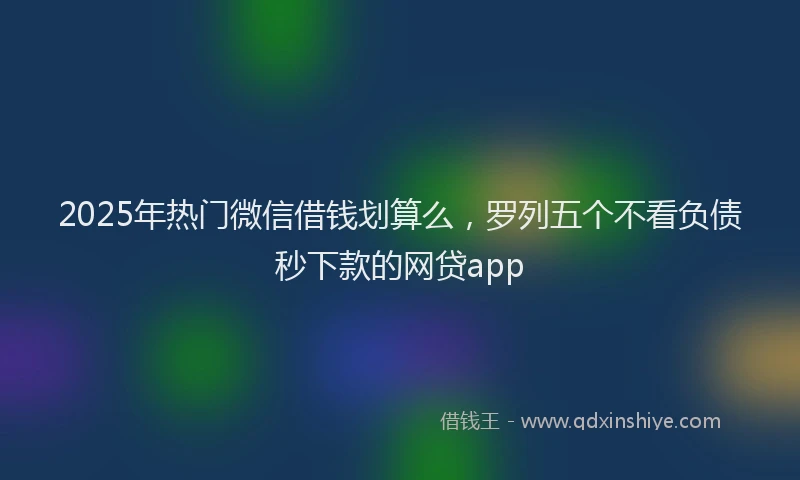 2025年热门微信借钱划算么，罗列五个不看负债秒下款的网贷app