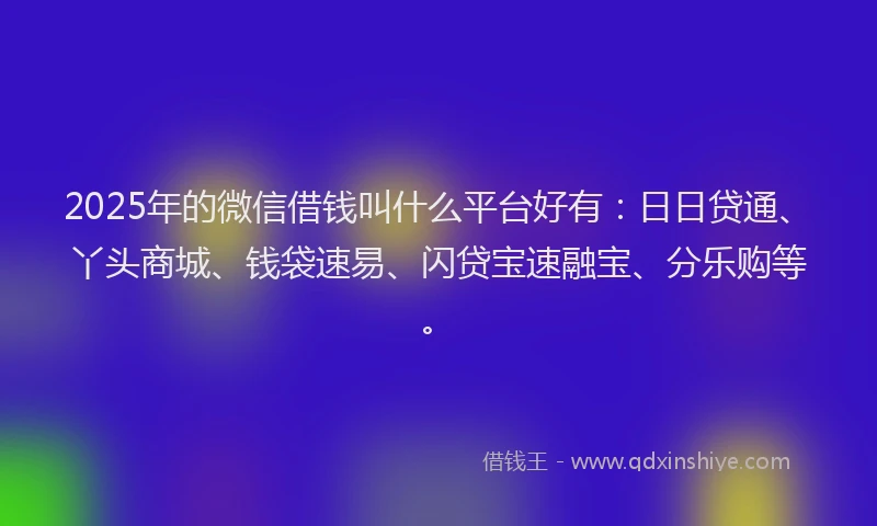 2025年的微信借钱叫什么平台好有：日日贷通、丫头商城、钱袋速易、闪贷宝速融宝、分乐购等。