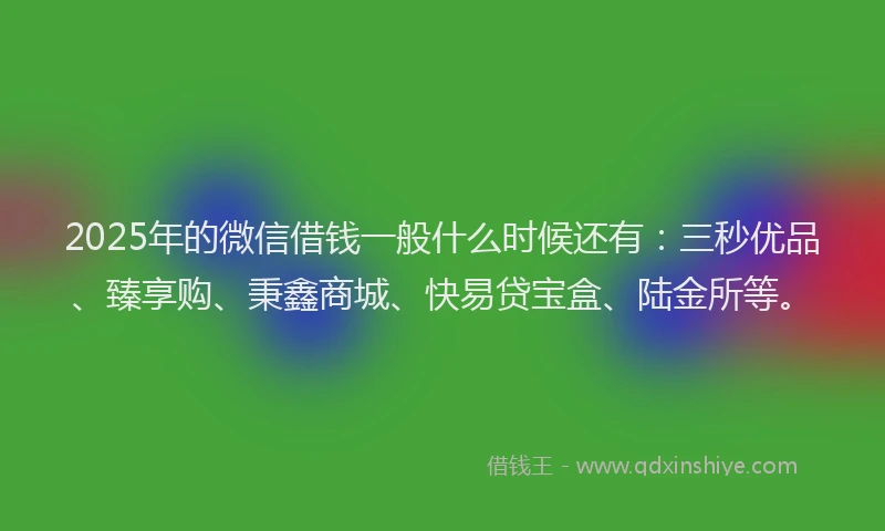 2025年的微信借钱一般什么时候还有：三秒优品、臻享购、秉鑫商城、快易贷宝盒、陆金所等。