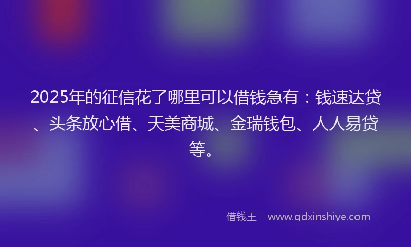 2025年的征信花了哪里可以借钱急有：钱速达贷、头条放心借、天美商城、金瑞钱包、人人易贷等。