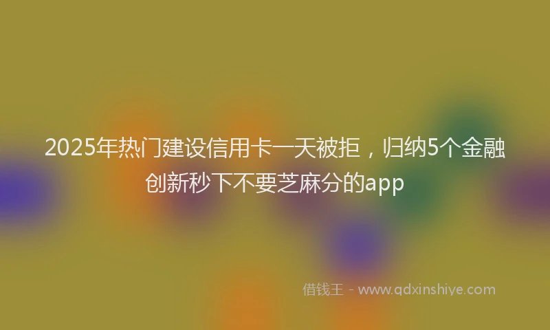 2025年热门建设信用卡一天被拒，归纳5个金融创新秒下不要芝麻分的app