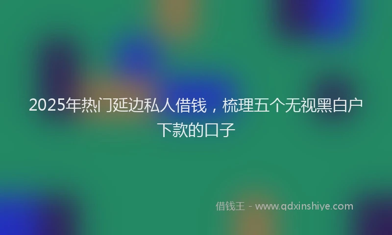 2025年热门延边私人借钱，梳理五个无视黑白户下款的口子