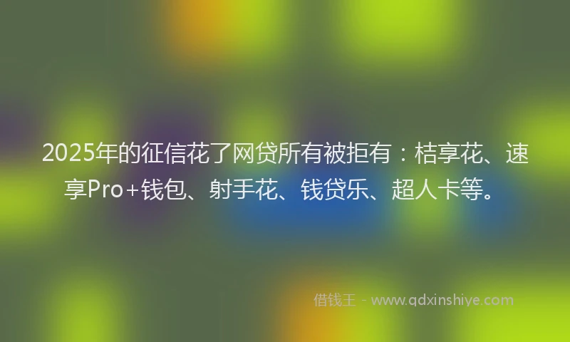 2025年的征信花了网贷所有被拒有：桔享花、速享Pro+钱包、射手花、钱贷乐、超人卡等。