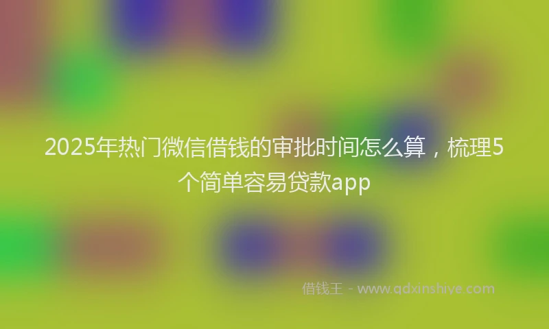 2025年热门微信借钱的审批时间怎么算，梳理5个简单容易贷款app