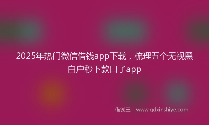 2025年热门微信借钱app下载,梳理五个无视黑白户秒下款口子app