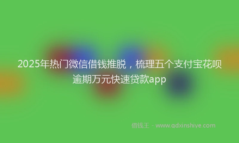 2025年热门微信借钱推脱，梳理五个支付宝花呗逾期万元快速贷款app