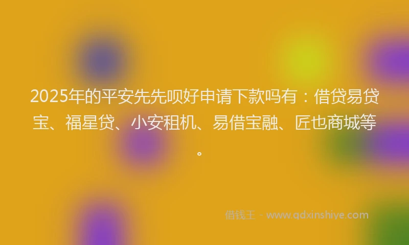 2025年的平安先先呗好申请下款吗有：借贷易贷宝、福星贷、小安租机、易借宝融、匠也商城等。