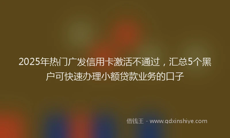 2025年热门广发信用卡激活不通过，汇总5个黑户可快速办理小额贷款业务的口子
