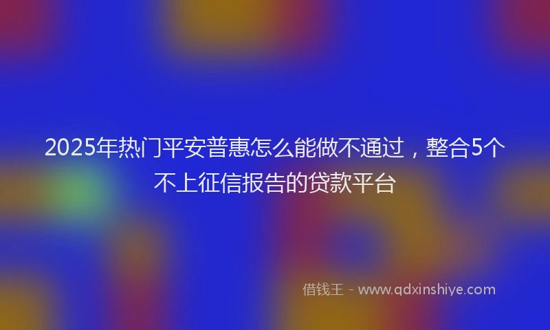 2025年热门平安普惠怎么能做不通过，整合5个不上征信报告的贷款平台