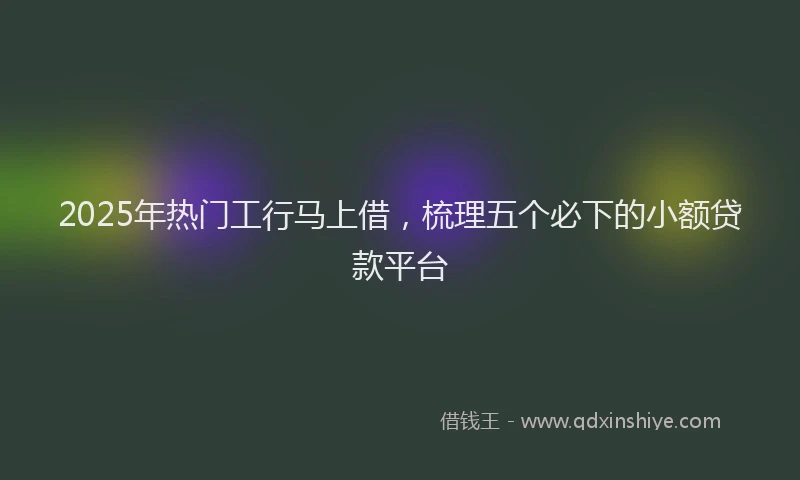 2025年热门工行马上借，梳理五个必下的小额贷款平台