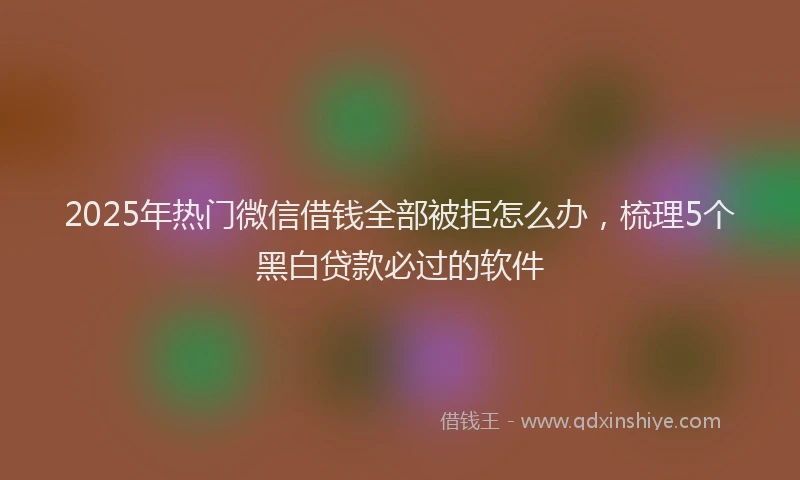 2025年热门微信借钱全部被拒怎么办，梳理5个黑白贷款必过的软件