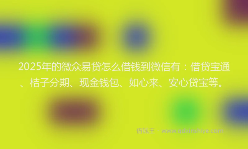 2025年的微众易贷怎么借钱到微信有：借贷宝通、桔子分期、现金钱包、如心来、安心贷宝等。