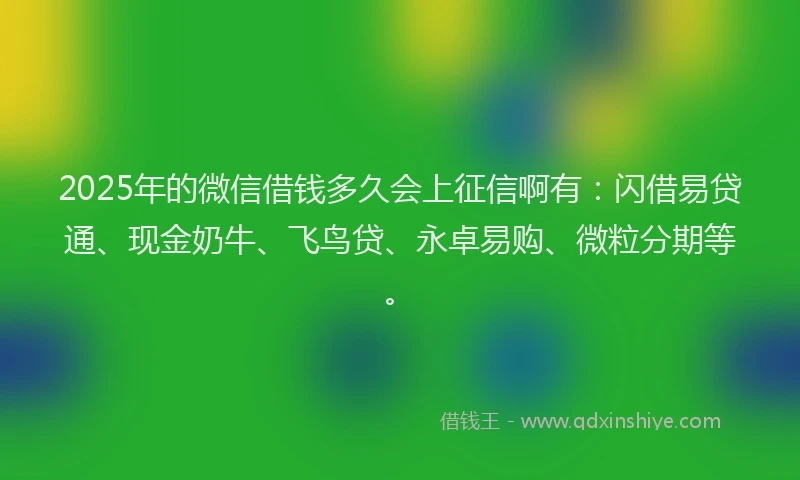 2025年的微信借钱多久会上征信啊有：闪借易贷通、现金奶牛、飞鸟贷、永卓易购、微粒分期等。