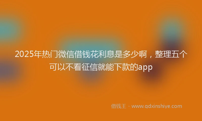 2025年热门微信借钱花利息是多少啊，整理五个可以不看征信就能下款的app