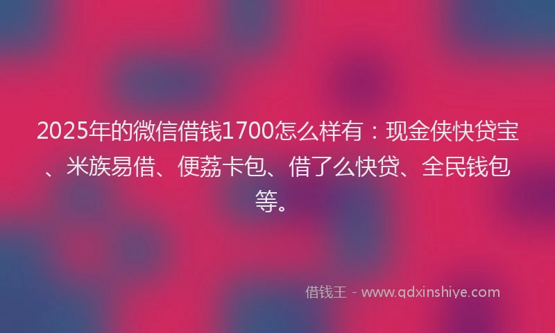 2025年的微信借钱1700怎么样有：现金侠快贷宝、米族易借、便荔卡包、借了么快贷、全民钱包等。