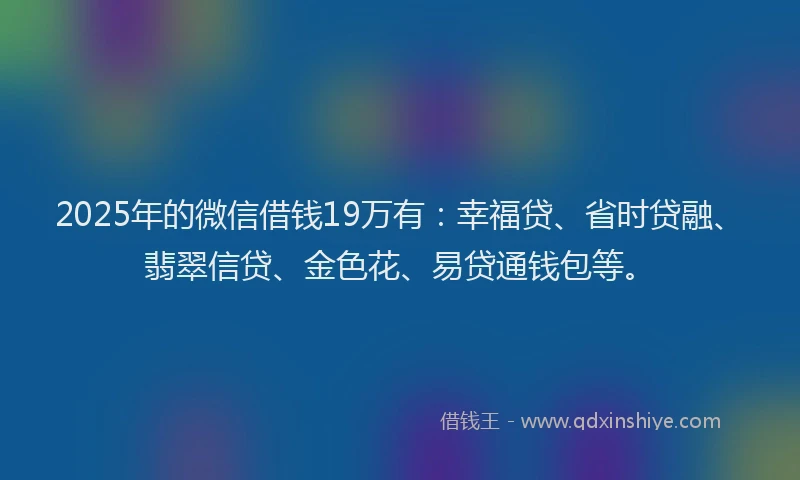 2025年的微信借钱19万有：幸福贷、省时贷融、翡翠信贷、金色花、易贷通钱包等。