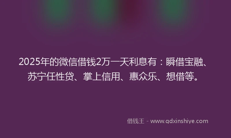 2025年的微信借钱2万一天利息有：瞬借宝融、苏宁任性贷、掌上信用、惠众乐、想借等。