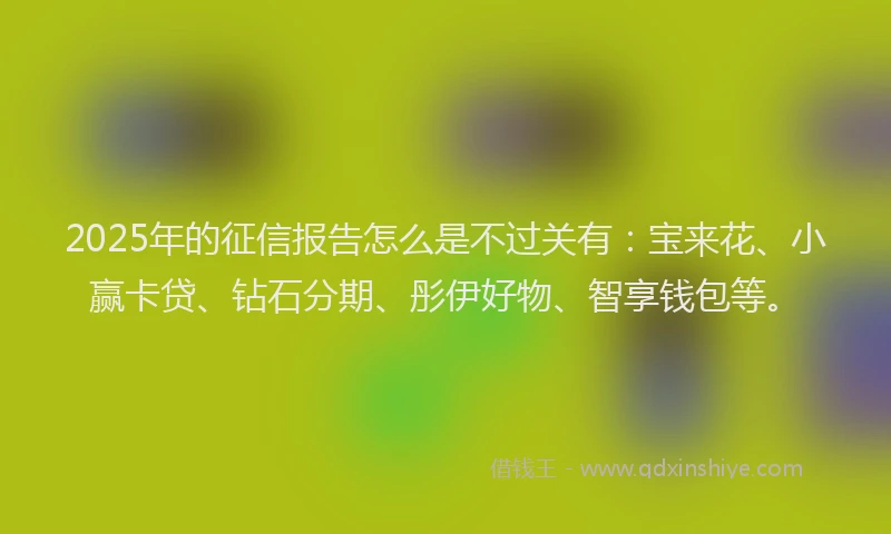 2025年的征信报告怎么是不过关有：宝来花、小赢卡贷、钻石分期、彤伊好物、智享钱包等。