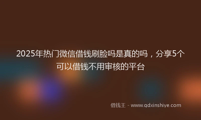 2025年热门微信借钱刷脸吗是真的吗，分享5个可以借钱不用审核的平台