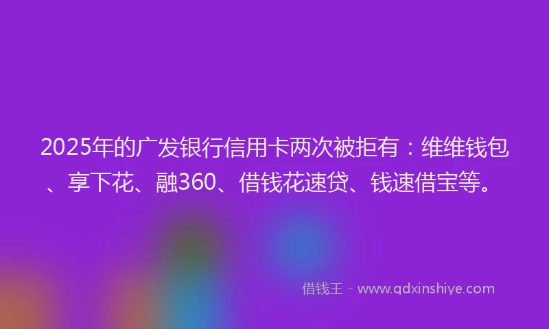 2025年的广发银行信用卡两次被拒有：维维钱包、享下花、融360、借钱花速贷、钱速借宝等。