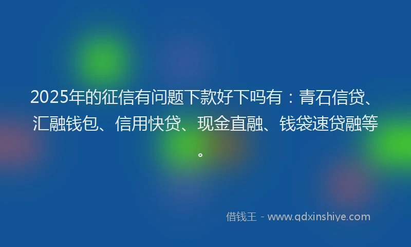 2025年的征信有问题下款好下吗有：青石信贷、汇融钱包、信用快贷、现金直融、钱袋速贷融等。