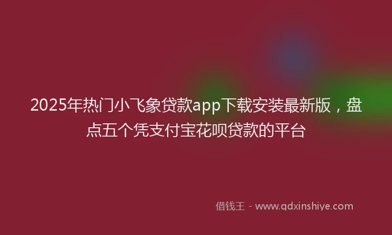 2025年热门小飞象贷款app下载安装最新版，盘点五个凭支付宝花呗贷款的平台