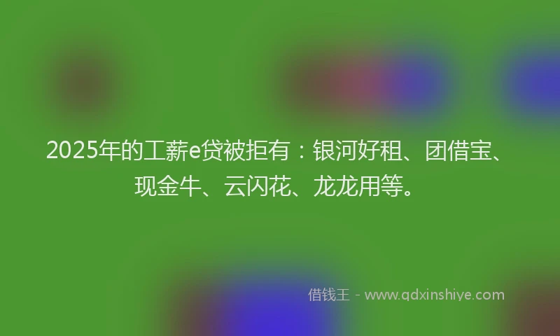 2025年的工薪e贷被拒有：银河好租、团借宝、现金牛、云闪花、龙龙用等。